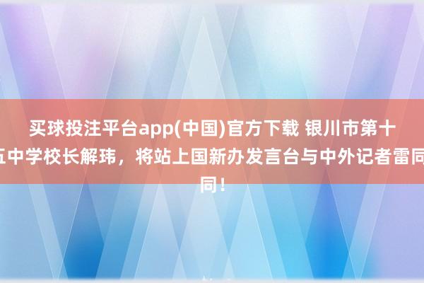 买球投注平台app(中国)官方下载 银川市第十五中学校长解玮，将站上国新办发言台与中外记者雷同！