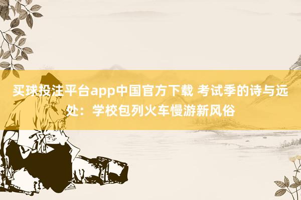 买球投注平台app中国官方下载 考试季的诗与远处：学校包列火车慢游新风俗