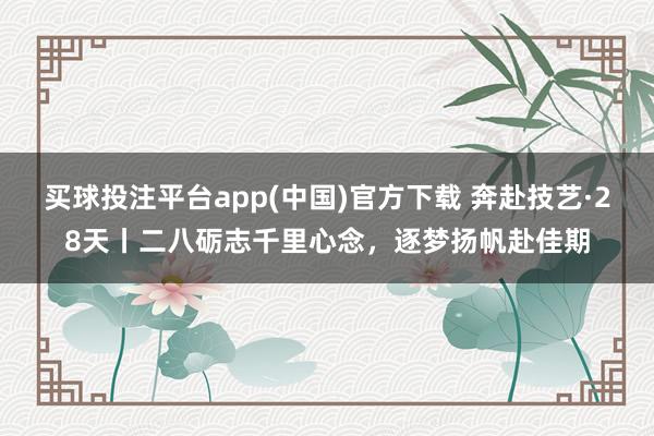 买球投注平台app(中国)官方下载 奔赴技艺·28天丨二八砺志千里心念，<a href=