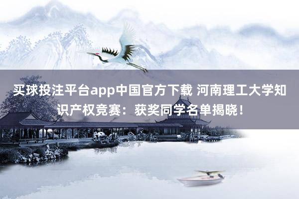 买球投注平台app中国官方下载 河南理工大学知识产权竞赛：获奖同学名单揭晓！