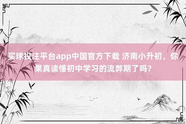 买球投注平台app中国官方下载 济南小升初,你果真读懂初中学习的流弊期了吗?