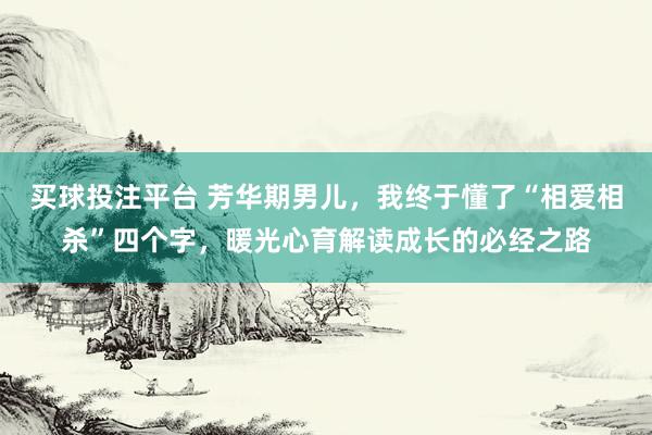 买球投注平台 芳华期男儿，我终于懂了“相爱相杀”四个字，暖光心育解读成长的必经之路