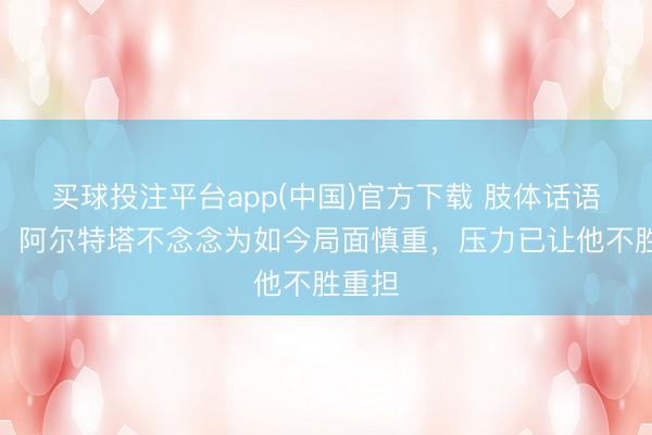 买球投注平台app(中国)官方下载 肢体话语民众：阿尔特塔不念念为如今局面慎重，压力已让他不胜重担