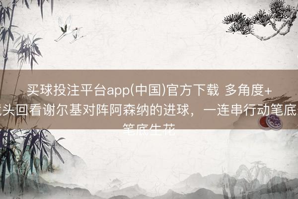 买球投注平台app(中国)官方下载 多角度+慢镜头回看谢尔基对阵阿森纳的进球，一连串行动笔底生花