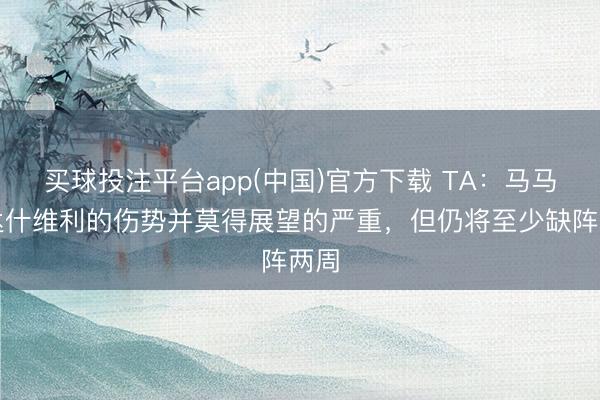 买球投注平台app(中国)官方下载 TA：马马尔达什维利的伤势并莫得展望的严重，但仍将至少缺阵两周