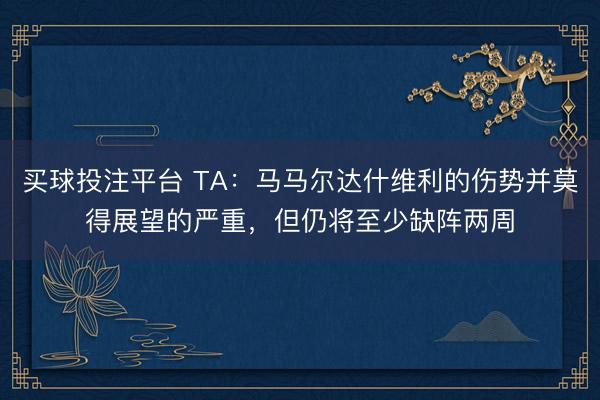 买球投注平台 TA：马马尔达什维利的伤势并莫得展望的严重，但仍将至少缺阵两周