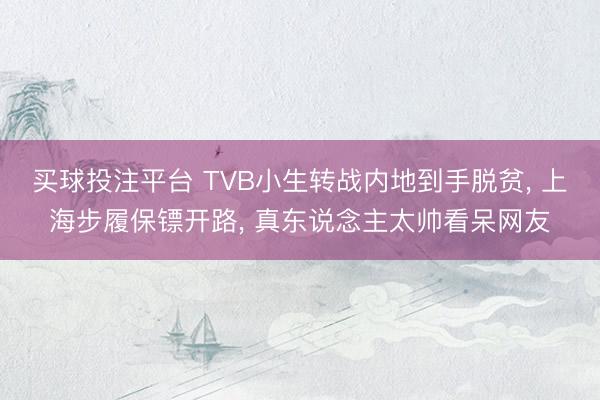 买球投注平台 TVB小生转战内地到手脱贫， 上海步履保镖开路， 真东说念主太帅看呆网友