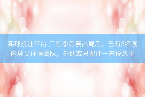 买球投注平台 广东季后赛出局后，已有3名国内球员详情离队，外助或只留住一东说念主