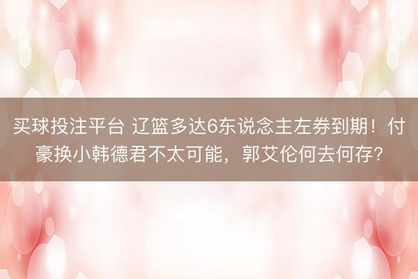 买球投注平台 辽篮多达6东说念主左券到期！付豪换小韩德君不太可能，郭艾伦何去何存?