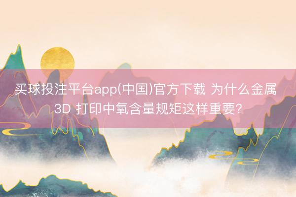 买球投注平台app(中国)官方下载 为什么金属 3D 打印中氧含量规矩这样重要?