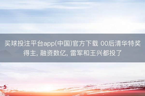 买球投注平台app(中国)官方下载 00后清华特奖得主， 融资数亿， 雷军和王兴都投了