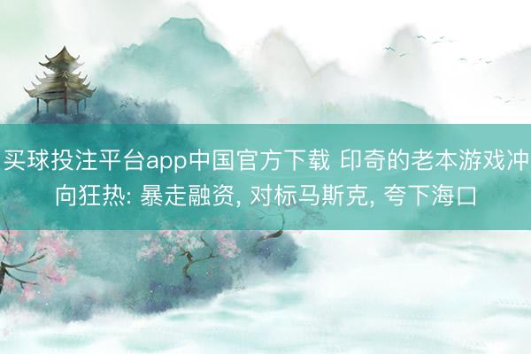 买球投注平台app中国官方下载 印奇的老本游戏冲向狂热: 暴走融资， 对标马斯克， 夸下海口