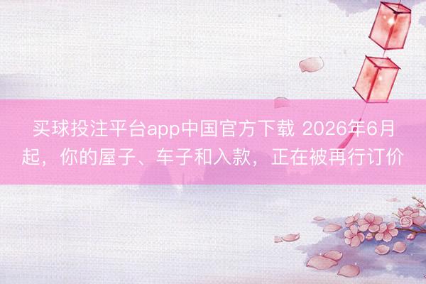 买球投注平台app中国官方下载 2026年6月起，你的屋子、车子和入款，正在被再行订价