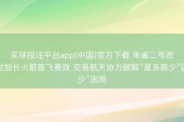 买球投注平台app(中国)官方下载 朱雀二号改良型加长火箭首飞奏效 交易航天协力破解“星多箭少”困局