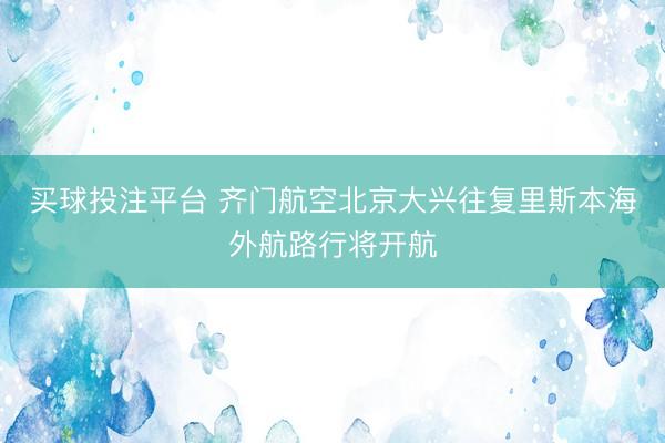 买球投注平台 齐门航空北京大兴往复里斯本海外航路行将开航
