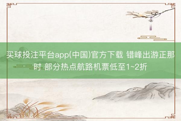 买球投注平台app(中国)官方下载 错峰出游正那时 部分热点航路机票低至1~2折