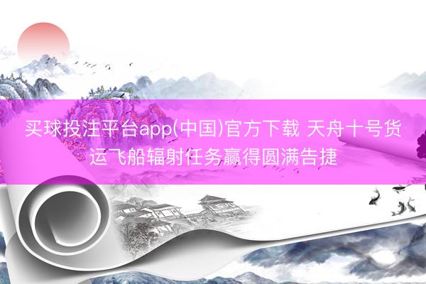买球投注平台app(中国)官方下载 天舟十号货运飞船辐射任务赢得圆满告捷