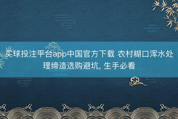 买球投注平台app中国官方下载 农村糊口浑水处理缔造选购避坑， 生手必看