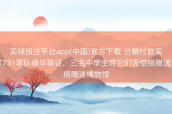 买球投注平台app(中国)官方下载 分期付款买下日军731军队侵华罪证，三名中学生将它们无偿捐赠送博物馆