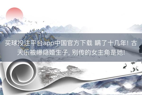 买球投注平台app中国官方下载 瞒了十几年! 古天乐被曝隐婚生子， 别传的女主角是她!