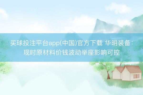 买球投注平台app(中国)官方下载 华明装备：现时原材料价钱波动举座影响可控