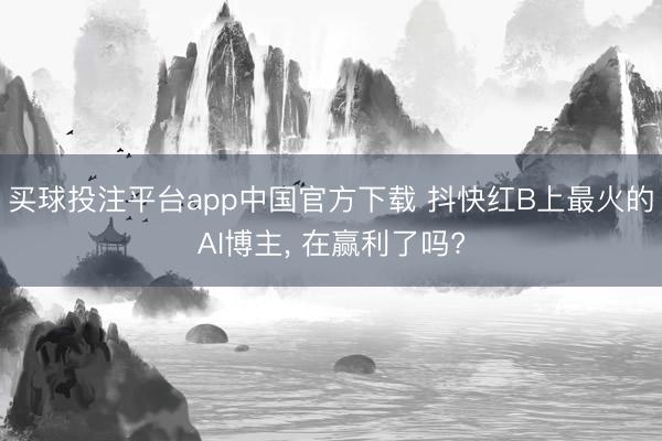 买球投注平台app中国官方下载 抖快红B上最火的AI博主， 在赢利了吗?