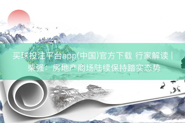 买球投注平台app(中国)官方下载 行家解读 | 柴强：房地产商场陆续保持踏实态势
