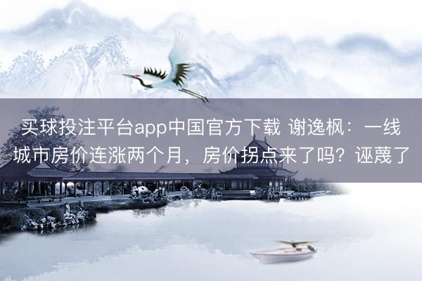 买球投注平台app中国官方下载 谢逸枫：一线城市房价连涨两个月，房价拐点来了吗？诬蔑了