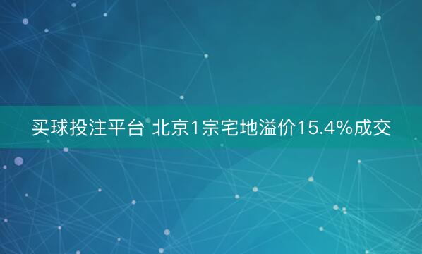 买球投注平台 北京1宗宅地溢价15.4%成交