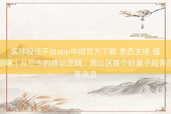 买球投注平台app中国官方下载 京西主场 值此铂瑞｜从巨头的择址逻辑，房山区首个好屋子超等底盘