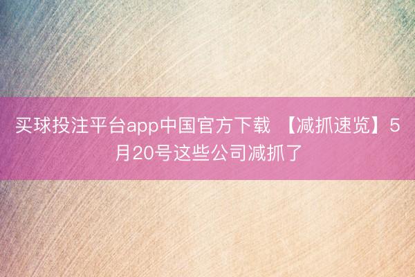 买球投注平台app中国官方下载 【减抓速览】5月20号这些公司减抓了