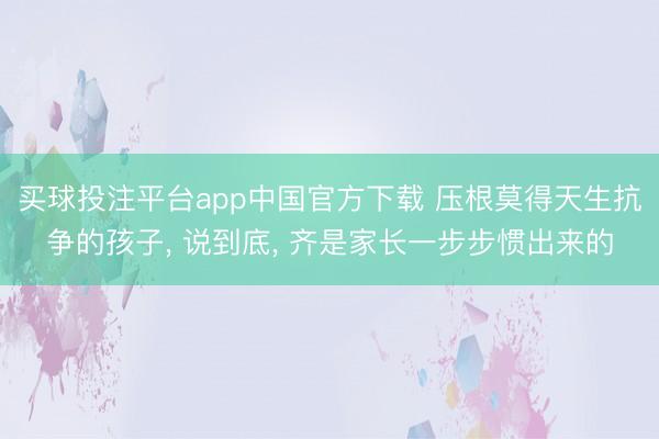 买球投注平台app中国官方下载 压根莫得天生抗争的孩子， 说到底， 齐是家长一步步惯出来的