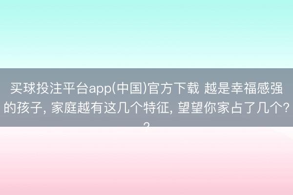 买球投注平台app(中国)官方下载 越是幸福感强的孩子， 家庭越有这几个特征， 望望你家占了几个?