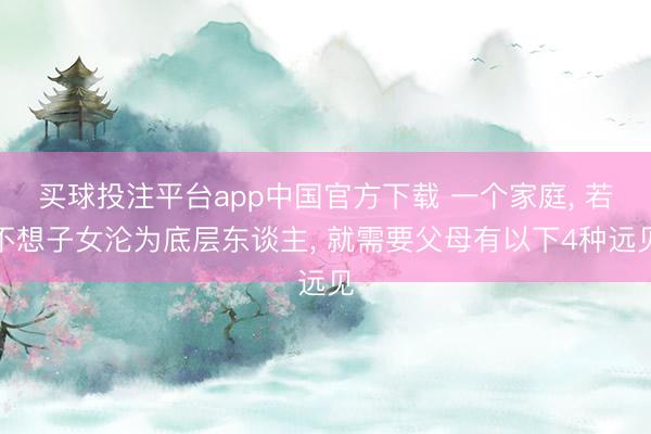 买球投注平台app中国官方下载 一个家庭， 若不想子女沦为底层东谈主， 就需要父母有以下4种远见