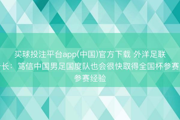 买球投注平台app(中国)官方下载 外洋足联通告长：笃信中国男足国度队也会很快取得全国杯参赛经验
