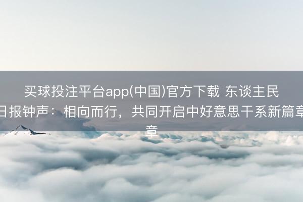 买球投注平台app(中国)官方下载 东谈主民日报钟声：相向而行，共同开启中好意思干系新篇章