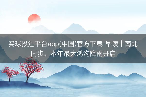买球投注平台app(中国)官方下载 早读｜南北同步，本年最大鸿沟降雨开启