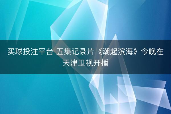 买球投注平台 五集记录片《潮起滨海》今晚在天津卫视开播