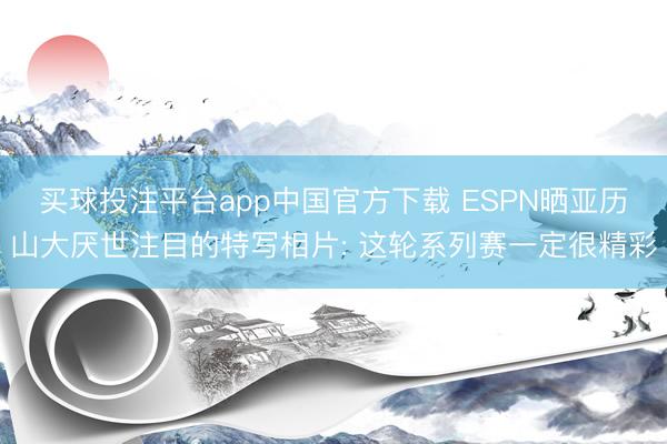 买球投注平台app中国官方下载 ESPN晒亚历山大厌世注目的特写相片: 这轮系列赛一定很精彩