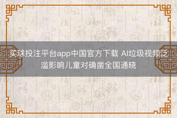 买球投注平台app中国官方下载 AI垃圾视频泛滥影响儿童对确凿全国通晓