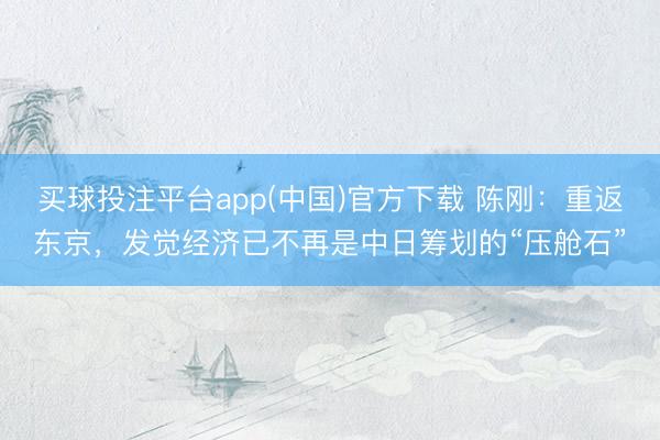 买球投注平台app(中国)官方下载 陈刚：重返东京，发觉经济已不再是中日筹划的“压舱石”