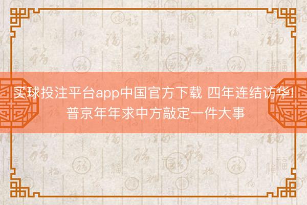 买球投注平台app中国官方下载 四年连结访华! 普京年年求中方敲定一件大事