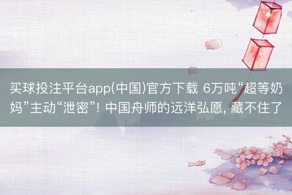 买球投注平台app(中国)官方下载 6万吨“超等奶妈”主动“泄密”! 中国舟师的远洋弘愿， 藏不住了
