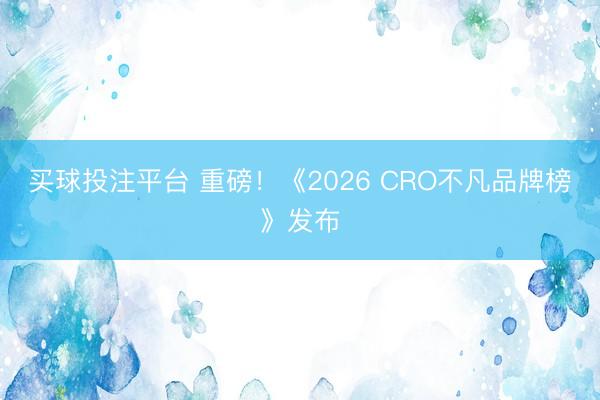 买球投注平台 重磅！《2026 CRO不凡品牌榜》发布