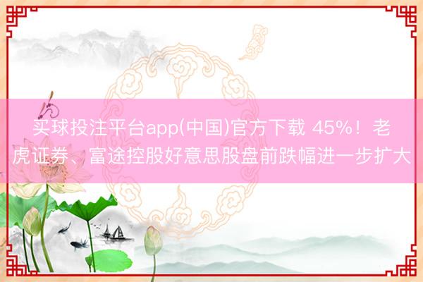 买球投注平台app(中国)官方下载 45%！老虎证券、富途控股好意思股盘前跌幅进一步扩大