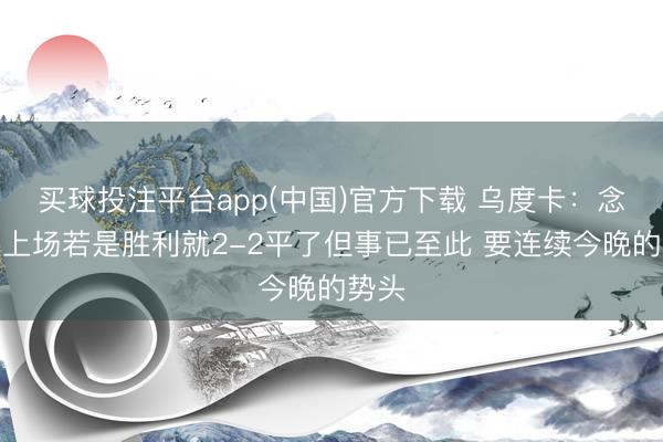 买球投注平台app(中国)官方下载 乌度卡：念念过上场若是胜利就2-2平了但事已至此 要连续今晚的势头