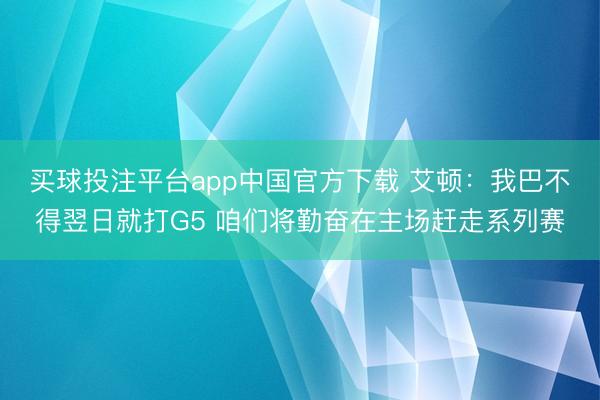 买球投注平台app中国官方下载 艾顿：我巴不得翌日就打G5 咱们将勤奋在主场赶走系列赛