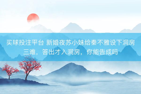 买球投注平台 新婚夜苏小妹给秦不雅设下洞房三难，答出才入洞房，你能告成吗