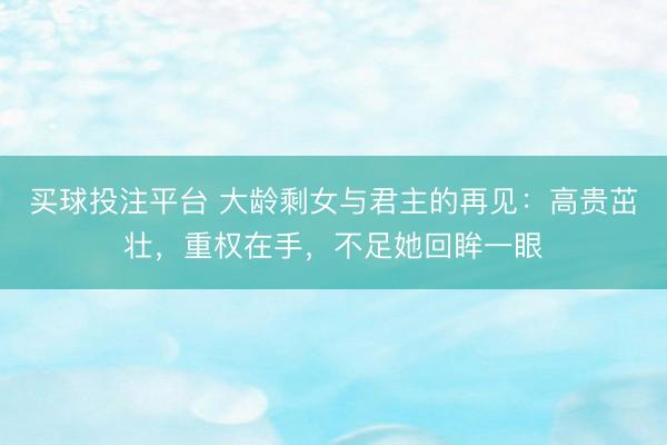 买球投注平台 大龄剩女与君主的再见:高贵茁壮,重权在手,不足她回眸一眼