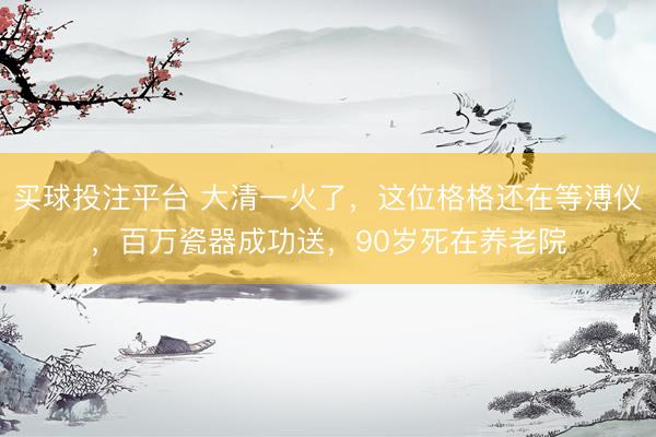 买球投注平台 大清一火了，这位格格还在等溥仪，百万瓷器成功送，90岁死在养老院